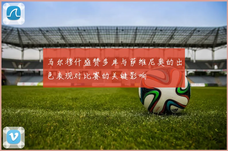 马尔穆什盛赞多库与萨维尼奥的出色表现对比赛的关键影响