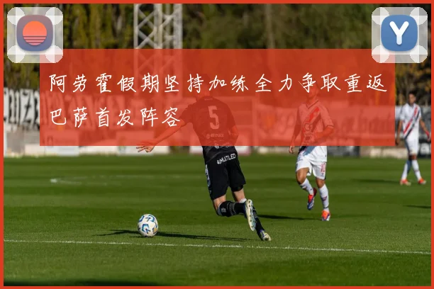 阿劳霍假期坚持加练全力争取重返巴萨首发阵容