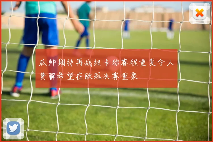 瓜帅期待再战纽卡称赛程重复令人费解希望在欧冠决赛重聚