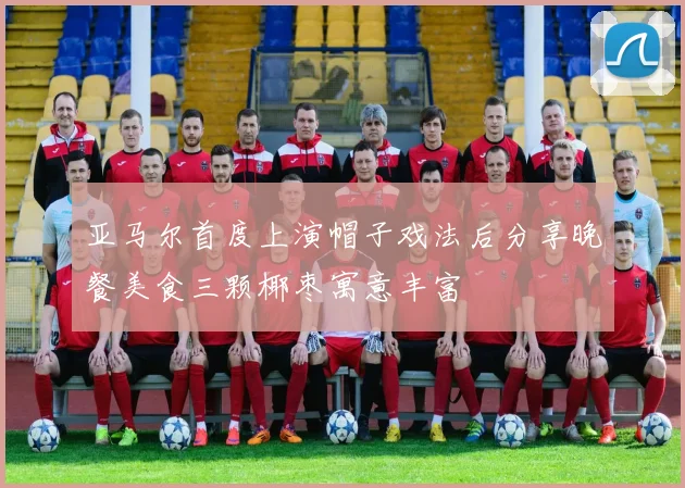 亚马尔首度上演帽子戏法后分享晚餐美食三颗椰枣寓意丰富