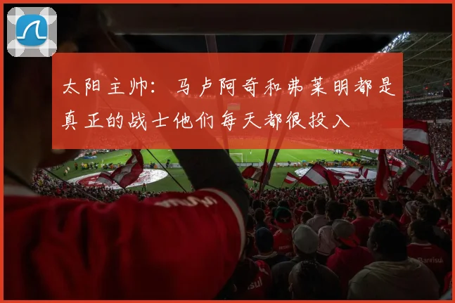 太阳主帅：马卢阿奇和弗莱明都是真正的战士他们每天都很投入