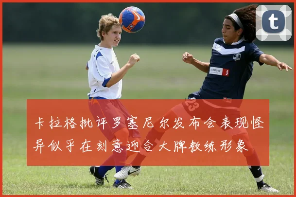 卡拉格批评罗塞尼尔发布会表现怪异似乎在刻意迎合大牌教练形象