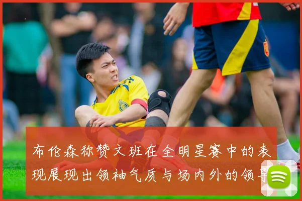 布伦森称赞文班在全明星赛中的表现展现出领袖气质与场内外的领导力