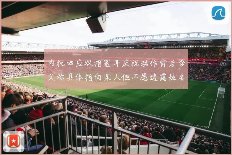 内托回应双指塞耳庆祝动作背后含义称具体指向某人但不愿透露姓名
