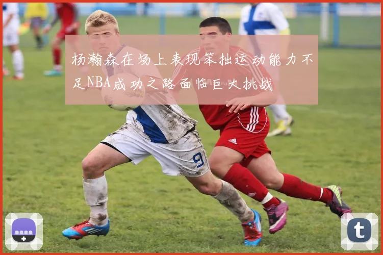 杨瀚森在场上表现笨拙运动能力不足NBA成功之路面临巨大挑战