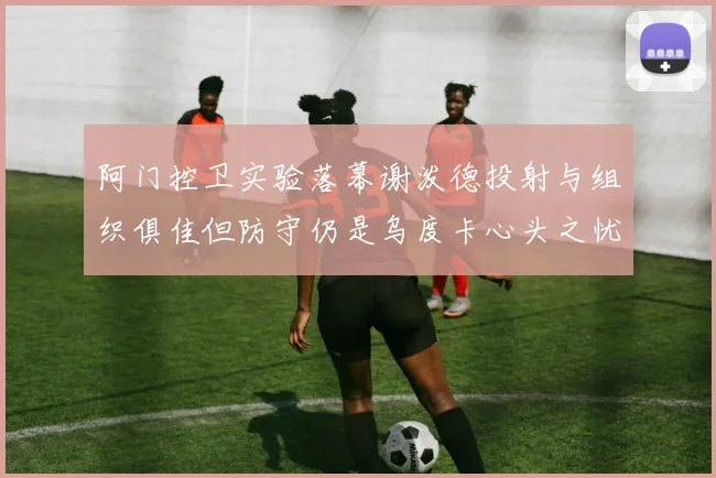阿门控卫实验落幕谢泼德投射与组织俱佳但防守仍是乌度卡心头之忧