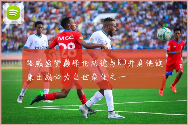 路威盛赞巅峰伦纳德与KD并肩他健康出战必为当世最佳之一