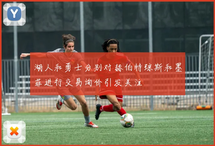 湖人和勇士分别对赫伯特琼斯和墨菲进行交易询价引发关注