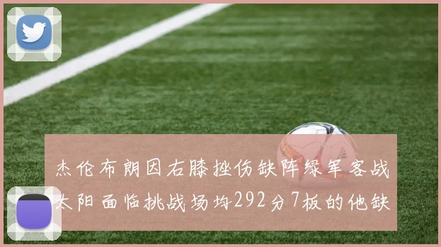 杰伦布朗因右膝挫伤缺阵绿军客战太阳面临挑战场均292分7板的他缺席影响大