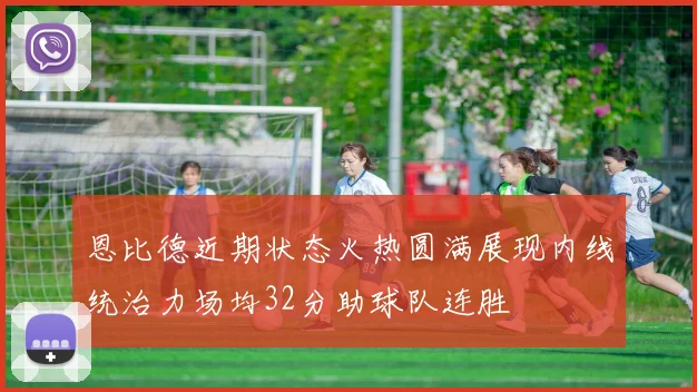 恩比德近期状态火热圆满展现内线统治力场均32分助球队连胜