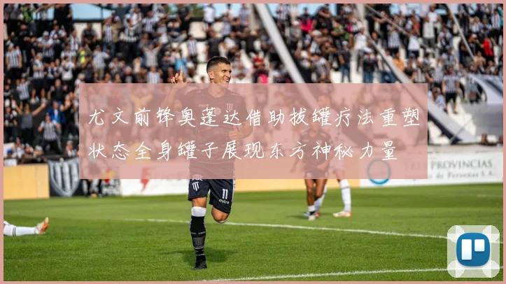 尤文前锋奥蓬达借助拔罐疗法重塑状态全身罐子展现东方神秘力量